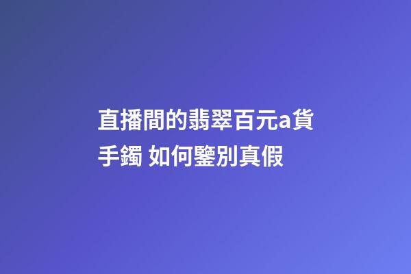 直播間的翡翠百元a貨手鐲 如何鑒別真假